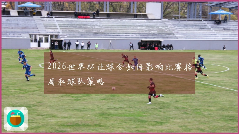 2026世界杯让球会如何影响比赛格局和球队策略